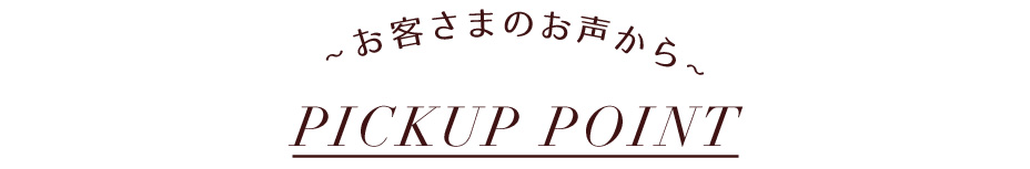 ~ お客さまのお声から~ PICKUP POINT