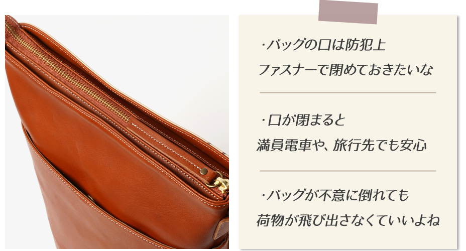 ・バッグの口は防犯上ファスナーで閉めておきたいな ・口が閉まると満員電車や、旅行先でも安心 ・バッグが不意に倒れても荷物が飛び出さなくていいよね