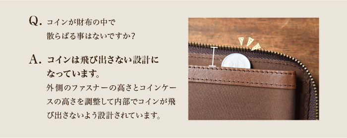コインは中で飛び出さない設計になっています。外側のファスナーの高さとコインケースの高さを高さを調整して内部でコインが飛び出さないよう設計されています。