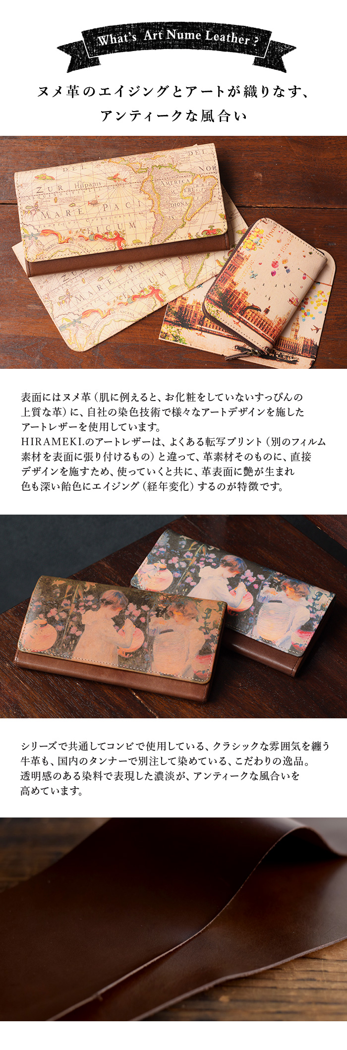 アートヌメレザーとは、ヌメ革に自社の染色技術で様々なアートデザインを施したシリーズ。HIRAMEKI.のアートレザーは、よくある転写プリントと違って、革素材そのものに直接デザインを施すため、使っていくと共に革表面に艶が生まれ、色も深い飴色にエイジング（経年変化）するのが特徴です。