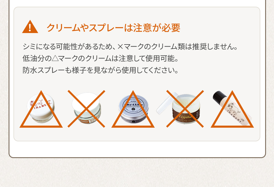 クリームやスプレーは注意が必要 シミになる可能性があるため、×マークのクリーム類は推奨しません。低油分の△マークのクリームは注意して使用可能。防水スプレーも様子を見ながら使用してください。