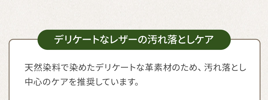 デリケートなレザーの汚れ落としケア 天然染料で染めたデリケートな革素材のため、汚れ落とし中心のケアを推奨しています。
