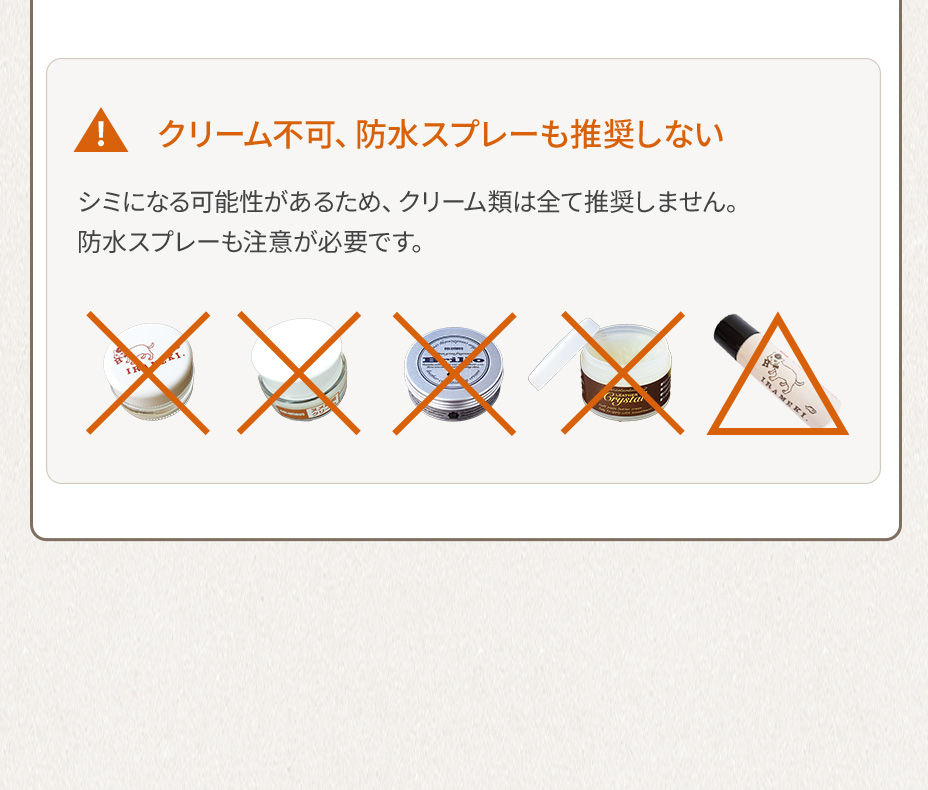 クリーム不可、防水スプレーも推奨しない シミになる可能性があるため、クリーム類は全て推奨しません。防水スプレーも注意が必要です。