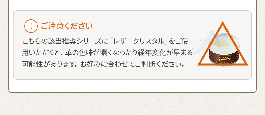 ご注意ください こちらの該当推奨シリーズに「レザークリスタル」をご使用いただくと、革の色味が濃くなったり経年変化が早まる可能性があります。お好みに合わせてご判断ください。