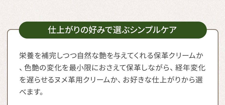 仕上がりの好みで選ぶシンプルケア 栄養を補完しつつ自然な艶を与えてくれる保革クリームか、色艶の変化を最小限におさえて保革しながら、経年変化を遅らせるヌメ革用クリームか、お好きな仕上がりから選べます。