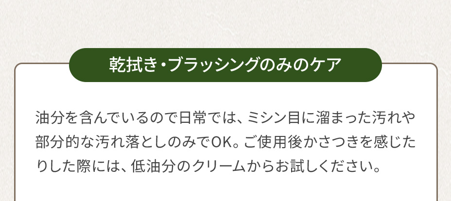乾拭き・ブラッシングのみのケア 油分を含んでいるので日常では、ミシン目に溜まった汚れや部分的な汚れ落としのみでOK。ご使用後かさつきを感じたりした際には、低油分のクリームからお試しください。