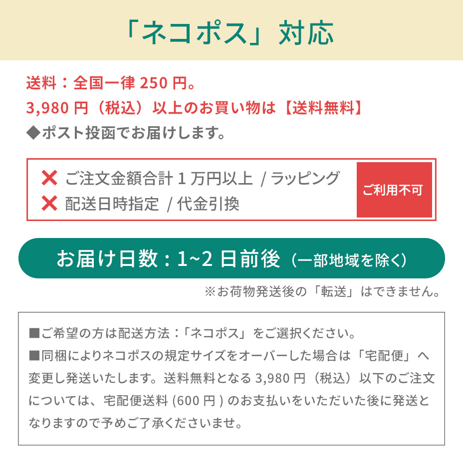 こちらの商品は「ネコポス対象アイテム」です。ネコポスご利用規約を必ずご確認ください。■ネコポスの発送で紛失・破損が発生した場合の補償金額については、お荷物1個に対し一律3,000円(税込)までとなります。商品の品質や梱包等には万全を期しておりますが、ご心配な方は宅配便をご利用ください。■送付先のご住所を省略されるとお届けができません。必ず「番地・建物名・部屋番号」など正式なご住所をご入力ください。■お受取人様と表札のお名前が異なる場合もお届けができません。その場合は必ず「〇〇様方」とご明記ください。■お荷物がポストに入らない場合は持ち戻りとなります。再配達の場合はポスト投函ではなく手渡しとなります。あらかじめご了承ください。■ネコポス対象商品とそれ以外の商品をご注文いただいた場合、宅配便での発送となります。■お届けまでの日数:3~7日前後(一部地域を除く)■送料:全国一律250円(お買い物金額3,980円以上で無料)■お届け日時指定:不可■受け渡し方法:ポスト投函■お支払方法:代金引換不可■サービス対象商品:弊社規定■ギフト包装:不可■荷物補償:税込3,000円まで■宛先が不明な場合:住所が判明次第再発送