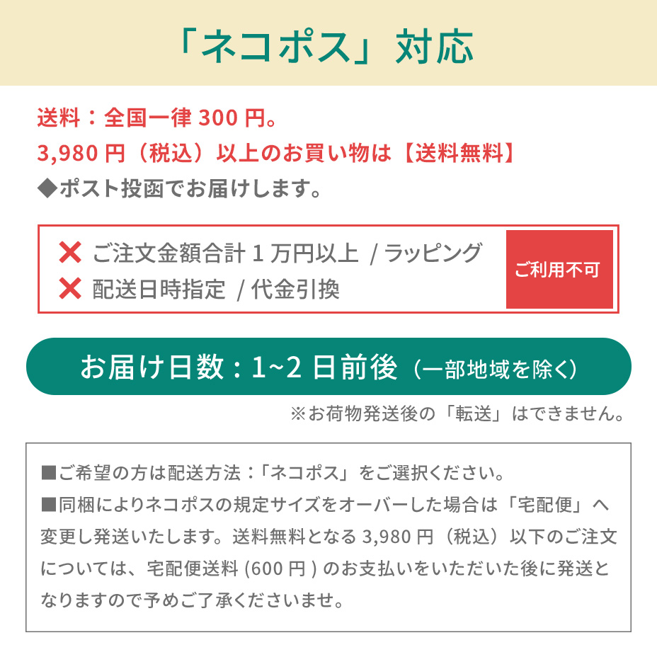 こちらの商品は「ネコポス対象アイテム」です。ネコポスご利用規約を必ずご確認ください。■ネコポスの発送で紛失・破損が発生した場合の補償金額については、お荷物1個に対し一律3,000円(税込)までとなります。商品の品質や梱包等には万全を期しておりますが、ご心配な方は宅配便をご利用ください。■送付先のご住所を省略されるとお届けができません。必ず「番地・建物名・部屋番号」など正式なご住所をご入力ください。■お受取人様と表札のお名前が異なる場合もお届けができません。その場合は必ず「〇〇様方」とご明記ください。■お荷物がポストに入らない場合は持ち戻りとなります。再配達の場合はポスト投函ではなく手渡しとなります。あらかじめご了承ください。■ネコポス対象商品とそれ以外の商品をご注文いただいた場合、宅配便での発送となります。■お届けまでの日数:3~7日前後(一部地域を除く)■送料:全国一律250円(お買い物金額3,980円以上で無料)■お届け日時指定:不可■受け渡し方法:ポスト投函■お支払方法:代金引換不可■サービス対象商品:弊社規定■ギフト包装:不可■荷物補償:税込3,000円まで■宛先が不明な場合:住所が判明次第再発送