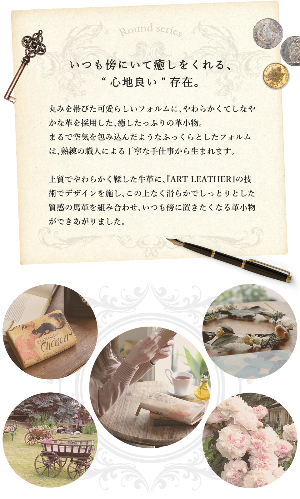 いつも傍にいて癒しをくれる、“心地良い”存在。丸みを帯びた可愛らしいフォルムに、やわらかくてしなやかな革を採用した、癒したっぷりの革小物。まるで空気を包み込んだようなふっくらとしたフォルムは、熟練の職人による丁寧な手仕事から生まれます。上質でやわらかく鞣した牛革に、『ART LEATHER』の技術でデザインを施し、この上なく滑らかでしっとりとした質感の革を組み合わせ、いつも傍に置きたくなる革小物ができあがりました。